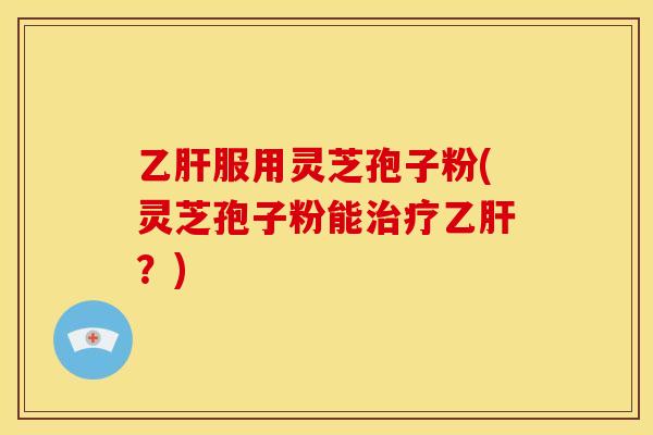 乙肝服用灵芝孢子粉(灵芝孢子粉能治疗乙肝?)