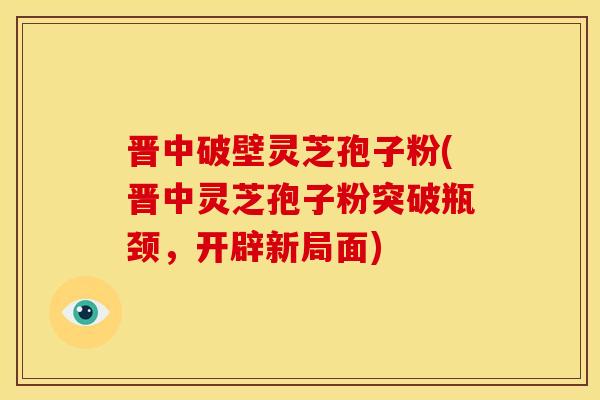 晋中破壁灵芝孢子粉(晋中灵芝孢子粉突破瓶颈,开辟新局面)