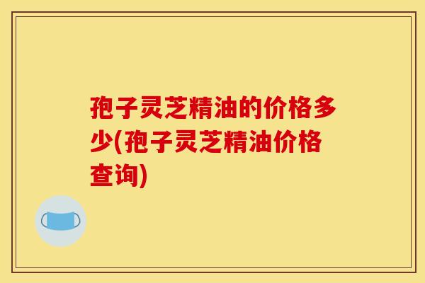 孢子灵芝精油的价格多少(孢子灵芝精油价格查询)