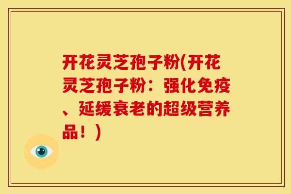 开花灵芝孢子粉(开花灵芝孢子粉:强化免疫、延缓衰老的超级营养品!)