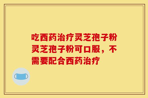 吃西药治疗灵芝孢子粉灵芝孢子粉可口服,不需要配合西药治疗
