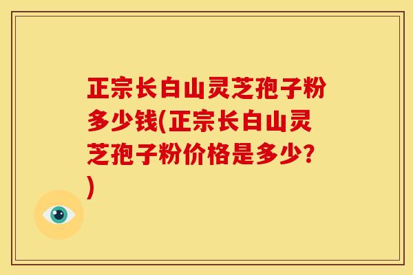 正宗长白山灵芝孢子粉多少钱(正宗长白山灵芝孢子粉价格是多少?)