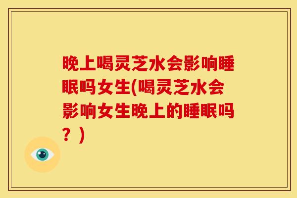 晚上喝灵芝水会影响睡眠吗女生(喝灵芝水会影响女生晚上的睡眠吗?)