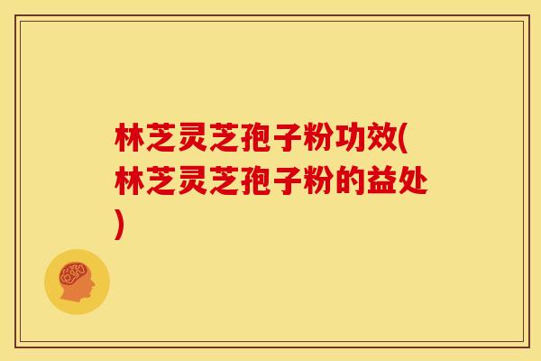 林芝灵芝孢子粉功效(林芝灵芝孢子粉的益处)