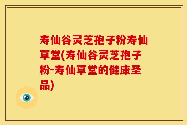 寿仙谷灵芝孢子粉寿仙草堂(寿仙谷灵芝孢子粉-寿仙草堂的健康圣品)
