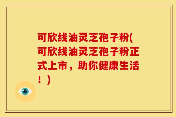 可欣线油灵芝孢子粉(可欣线油灵芝孢子粉正式上市,助你健康生活!)
