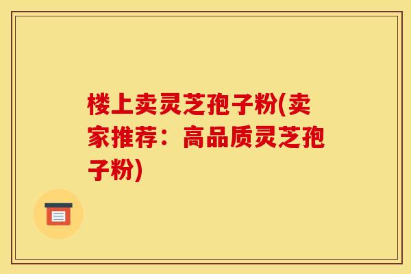 楼上卖灵芝孢子粉(卖家推荐:高品质灵芝孢子粉)