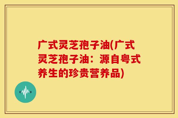 广式灵芝孢子油(广式灵芝孢子油:源自粤式养生的珍贵营养品)