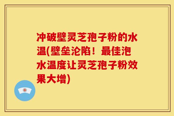 冲破壁灵芝孢子粉的水温(壁垒沦陷！最佳泡水温度让灵芝孢子粉效果大增)