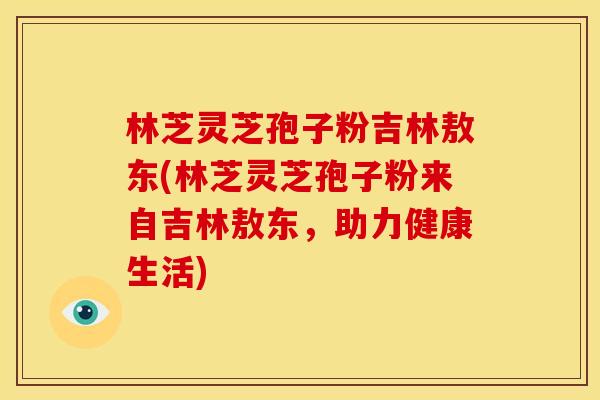 林芝灵芝孢子粉吉林敖东(林芝灵芝孢子粉来自吉林敖东，助力健康生活)