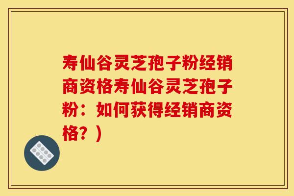 寿仙谷灵芝孢子粉经销商资格寿仙谷灵芝孢子粉：如何获得经销商资格？)