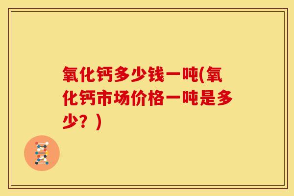 氧化钙多少钱一吨(氧化钙市场价格一吨是多少?)