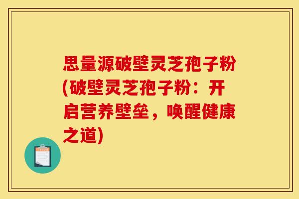 思量源破壁灵芝孢子粉(破壁灵芝孢子粉:开启营养壁垒,唤醒健康之道)