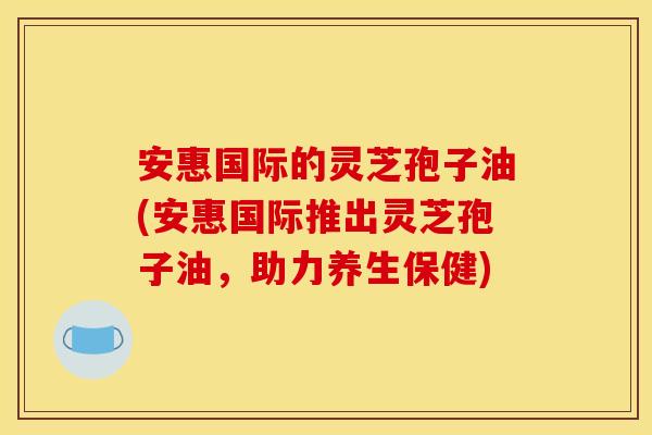 安惠国际的灵芝孢子油(安惠国际推出灵芝孢子油，助力养生保健)