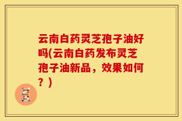 云南白药灵芝孢子油好吗(云南白药发布灵芝孢子油新品,效果如何?)