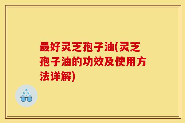 最好灵芝孢子油(灵芝孢子油的功效及使用方法详解)