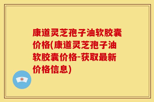 康道灵芝孢子油软胶囊价格(康道灵芝孢子油软胶囊价格-获取最新价格信息)