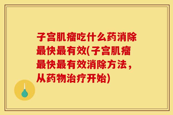 子宫肌瘤吃什么药消除最快最有效(子宫肌瘤最快最有效消除方法，从药物治疗开始)