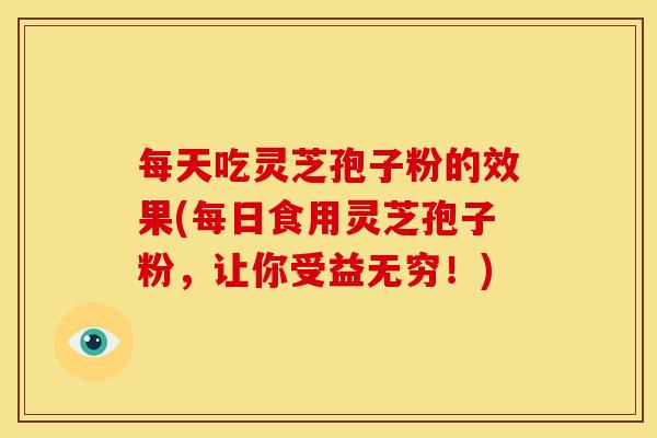 每天吃灵芝孢子粉的效果(每日食用灵芝孢子粉，让你受益无穷！)