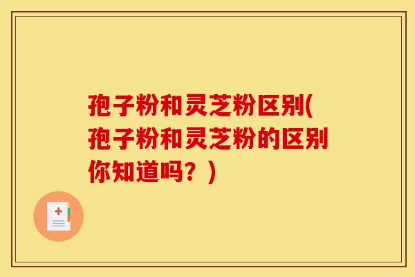孢子粉和灵芝粉区别(孢子粉和灵芝粉的区别你知道吗？)