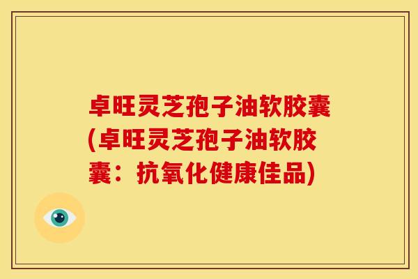 卓旺灵芝孢子油软胶囊(卓旺灵芝孢子油软胶囊:抗氧化健康佳品)