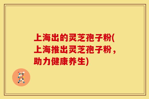 上海出的灵芝孢子粉(上海推出灵芝孢子粉,助力健康养生)