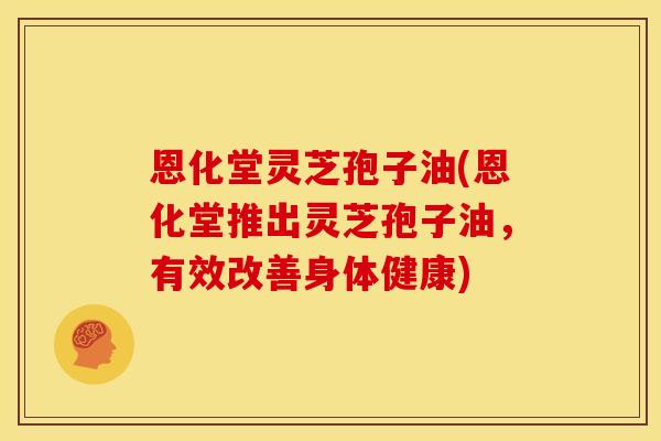 恩化堂灵芝孢子油(恩化堂推出灵芝孢子油，有效改善身体健康)