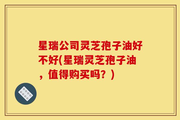 星瑞公司灵芝孢子油好不好(星瑞灵芝孢子油，值得购买吗？)