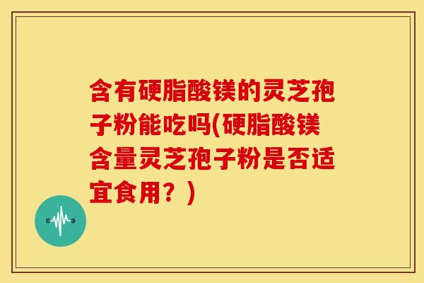 含有硬脂酸镁的灵芝孢子粉能吃吗(硬脂酸镁含量灵芝孢子粉是否适宜食用?)