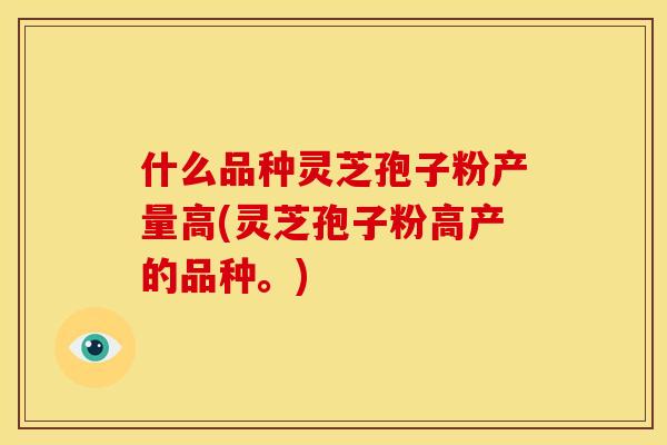 什么品种灵芝孢子粉产量高(灵芝孢子粉高产的品种。)