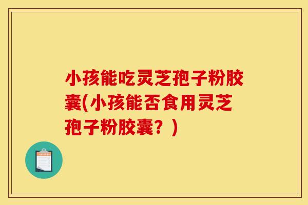 小孩能吃灵芝孢子粉胶囊(小孩能否食用灵芝孢子粉胶囊？)