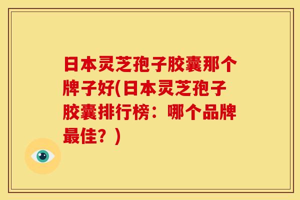 日本灵芝孢子胶囊那个牌子好(日本灵芝孢子胶囊排行榜：哪个品牌最佳？)