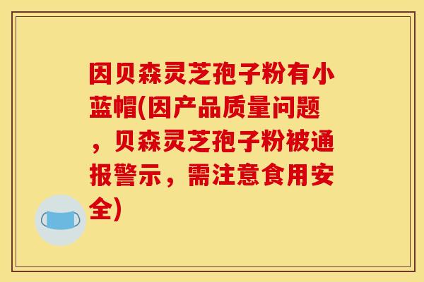 因贝森灵芝孢子粉有小蓝帽(因产品质量问题,贝森灵芝孢子粉被通报警示,需注意食用安全)