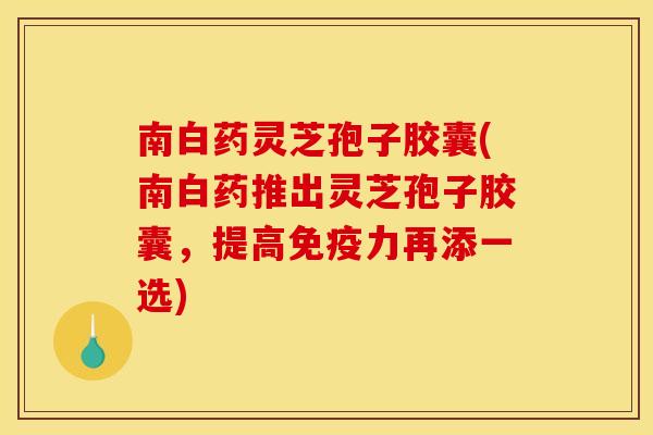 南白药灵芝孢子胶囊(南白药推出灵芝孢子胶囊,提高免疫力再添一选)