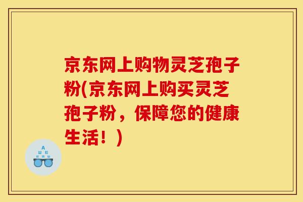 京东网上购物灵芝孢子粉(京东网上购买灵芝孢子粉,保障您的健康生活!)