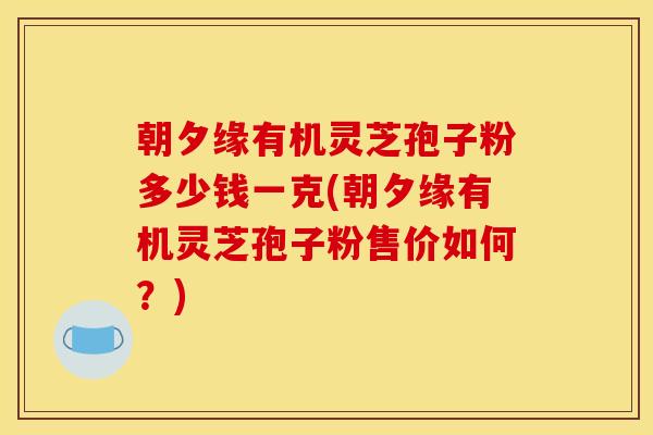 朝夕缘有机灵芝孢子粉多少钱一克(朝夕缘有机灵芝孢子粉售价如何?)