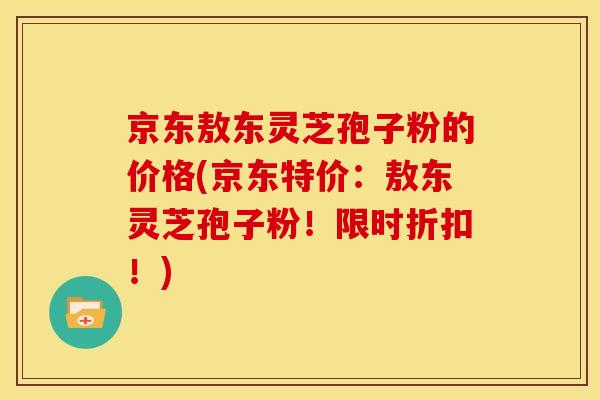 京东敖东灵芝孢子粉的价格(京东特价:敖东灵芝孢子粉!限时折扣!)