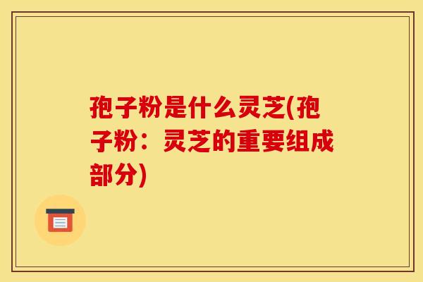 孢子粉是什么灵芝(孢子粉：灵芝的重要组成部分)