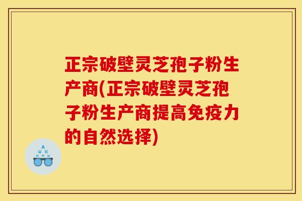 正宗破壁灵芝孢子粉生产商(正宗破壁灵芝孢子粉生产商提高免疫力的自然选择)