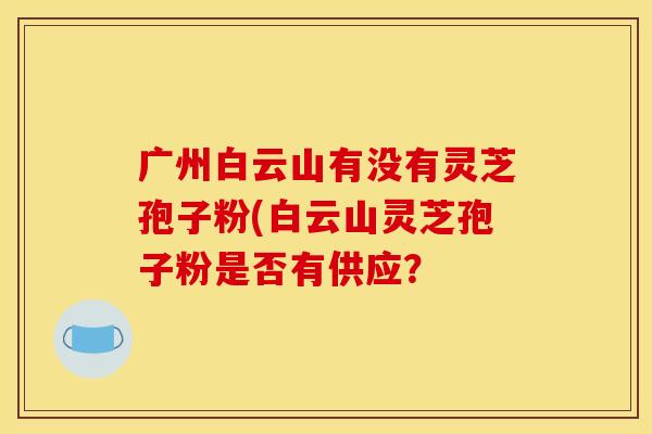 广州白云山有没有灵芝孢子粉(白云山灵芝孢子粉是否有供应?