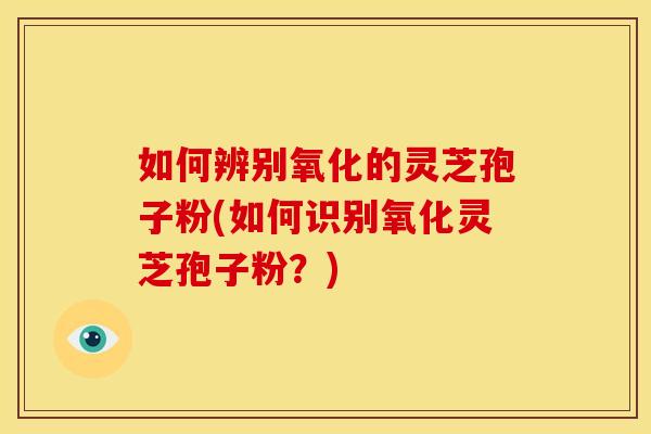 如何辨别氧化的灵芝孢子粉(如何识别氧化灵芝孢子粉?)