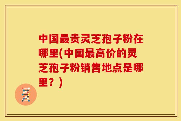 中国最贵灵芝孢子粉在哪里(中国最高价的灵芝孢子粉销售地点是哪里?)