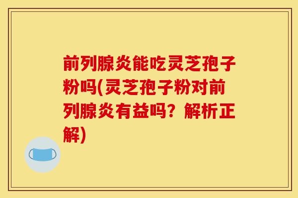 前列腺炎能吃灵芝孢子粉吗(灵芝孢子粉对前列腺炎有益吗?解析正解)