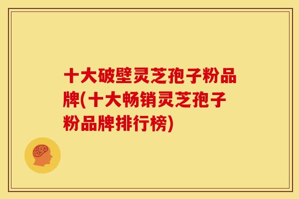 十大破壁灵芝孢子粉品牌(十大畅销灵芝孢子粉品牌排行榜)