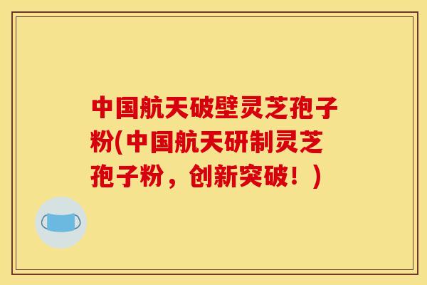 中国航天破壁灵芝孢子粉(中国航天研制灵芝孢子粉,创新突破!)