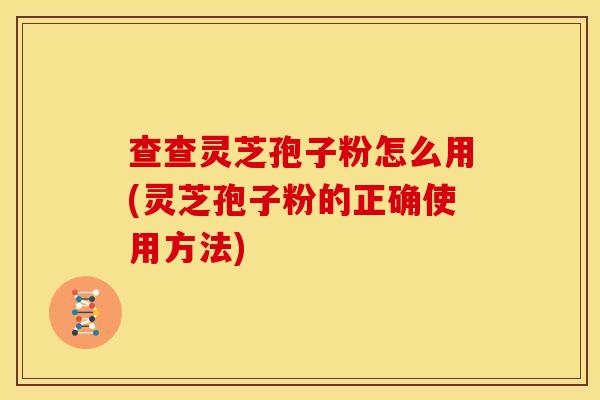 查查灵芝孢子粉怎么用(灵芝孢子粉的正确使用方法)
