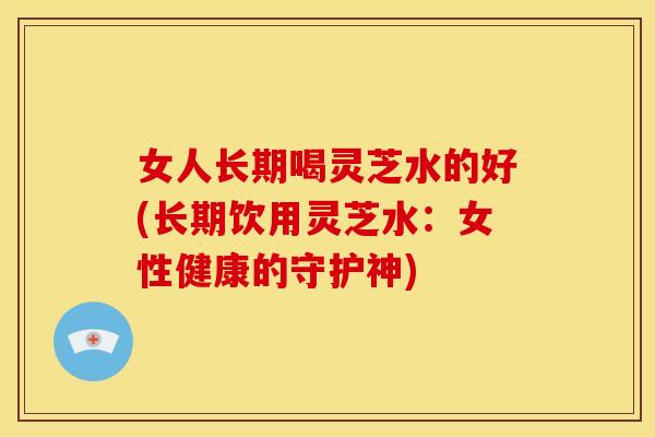 女人长期喝灵芝水的好(长期饮用灵芝水:女性健康的守护神)