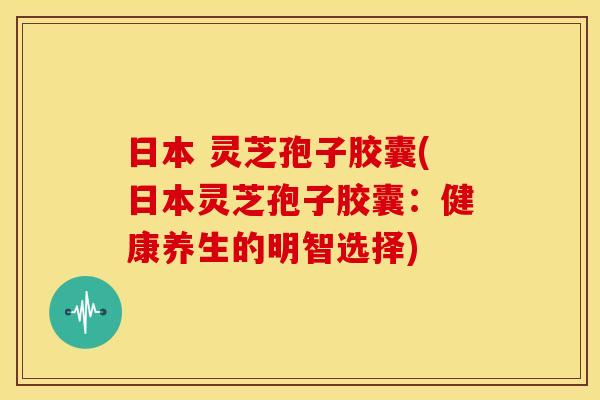 日本 灵芝孢子胶囊(日本灵芝孢子胶囊：健康养生的明智选择)