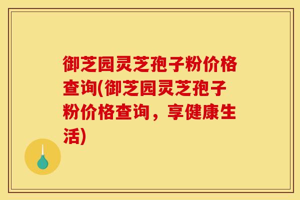 御芝园灵芝孢子粉价格查询(御芝园灵芝孢子粉价格查询,享健康生活)