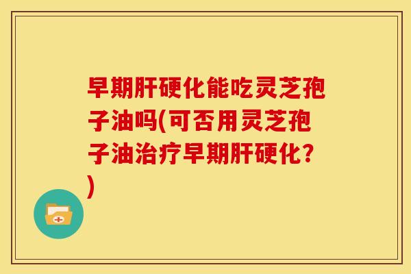 早期肝硬化能吃灵芝孢子油吗(可否用灵芝孢子油治疗早期肝硬化？)